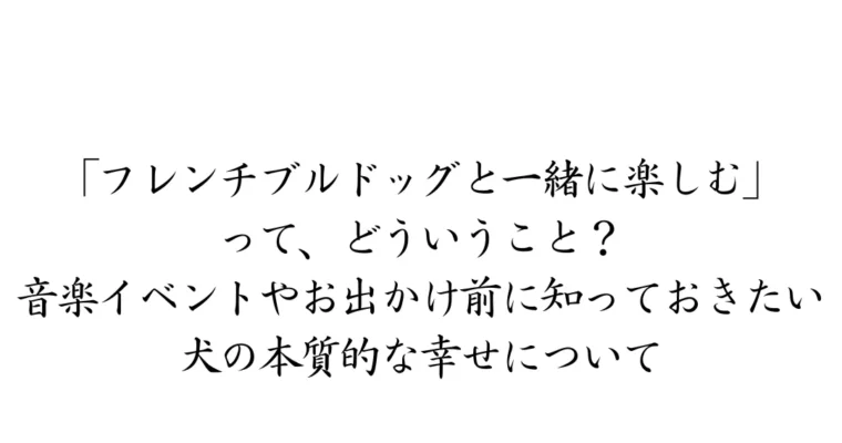 「フレンチブルドッグと一緒に楽しむ」ってどういうこと？音楽イベントやお出かけ前に知っておきたい、犬の本質的な幸せについて