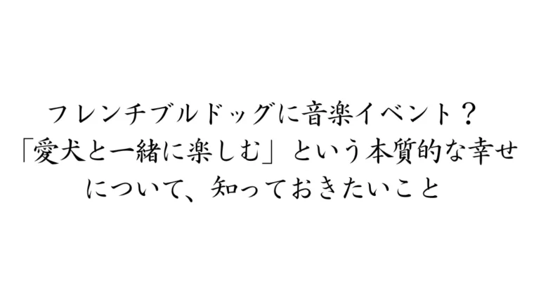 フレンチブルドッグに音楽イベント？「愛犬と一緒に楽しむ」という本質的な犬の幸せについて、知っておきたいこと